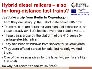 Hybrid diesel railcars – also
for long-distance fast trains?
Just take a trip from Berlin to Copenhagen!
There they are using up the unfortunate series 605 now.
• These railcars are equipped with diesel-electric drives, so
  these already avail of electric drive motors and inverters.
• These trains arose on the platform of the 415 series 5-
  carriage electric railcar!
• They had been withdrawn from service for several years.
• They were offered abroad for sale, but nobody wanted
  them.
• One of the reasons given for the latter two points are high
  fuel costs.
So why not convert these trains first?
 