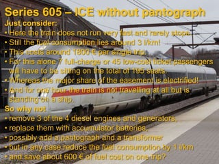 Series 605 – ICE without pantograph
Just consider:
• Here the train does not run very fast and rarely stops.
• Still the fuel consumption lies around 3 l/km!
• This costs around 1800 € per single trip.
• For this alone 7 full-charge or 45 low-cost ticket passengers
  will have to be sitting on the total of 195 seats.
• Whereas the major share of the easement is electrified!
• And for one hour the train is not travelling at all but is
  standing on a ship.
So why not
• remove 3 of the 4 diesel engines and generators,
• replace them with accumulator batteries,
• possibly add a pantograph and a transformer
• but in any case reduce the fuel consumption by 1 l/km
• and save about 600 € of fuel cost on one trip?
 