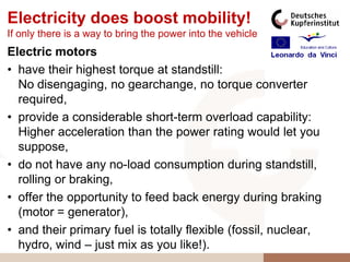 Electricity does boost mobility!
If only there is a way to bring the power into the vehicle
Electric motors
• have their highest torque at standstill:
  No disengaging, no gearchange, no torque converter
  required,
• provide a considerable short-term overload capability:
  Higher acceleration than the power rating would let you
  suppose,
• do not have any no-load consumption during standstill,
  rolling or braking,
• offer the opportunity to feed back energy during braking
  (motor = generator),
• and their primary fuel is totally flexible (fossil, nuclear,
  hydro, wind – just mix as you like!).
 