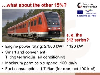 …what about the other 15%?




                                   e. g. the
                                   612 series?
• Engine power rating: 2*560 kW = 1120 kW
• Smart and convenient:
  Tilting technique, air conditioning
• Maximum permissible speed: 160 km/h
• Fuel consumption: 1.7 l/km (for one, not 100 km!)
 