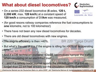 What about diesel locomotives?
• On a series 232 diesel locomotive (6 axles, 120 t,
  2,200 kW, max. 120 km/h) at a constant speed of
  120 km/h a consumption of 3 l/km was measured.
• (for good resons railway companies reference the fuel consumptions to
  one kilometre, not to 100 kilometres!)
• There have not been any new diesel locomotives for decades.
• There are old diesel locomotives with new engines.
•BR 232 “Ludmila” is then >40%.
 The engine efficiency                                                      BR 220 “Taiga Drum”
• But what„s the use of this if the engine is idling for >90% of its operating
  time?
• And if a DB technician explains: “Diesel locomotives hamper the traffic
  when circulating on an electrified line!” …
• …and if a railway trade journal reports the electrification of a line no
  longer than 22 km had already cut the circulation time by 5 minutes?
„Elektrischer Betrieb bei der Deutschen Bahn im Jahre 2009“. „eb“ Elektrische Bahnen & Verkehrssysteme 1-2/2010, p.19
 