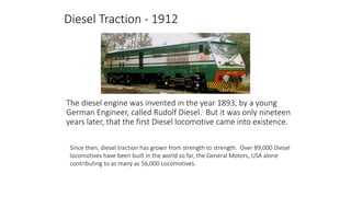 Diesel Traction - 1912
The diesel engine was invented in the year 1893, by a young
German Engineer, called Rudolf Diesel. But it was only nineteen
years later, that the first Diesel locomotive came into existence.
Since then, diesel traction has grown from strength to strength. Over 89,000 Diesel
locomotives have been built in the world so far, the General Motors, USA alone
contributing to as many as 56,000 Locomotives.
 