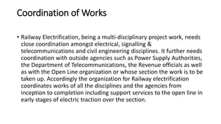 Coordination of Works
• Railway Electrification, being a multi-disciplinary project work, needs
close coordination amongst electrical, signalling &
telecommunications and civil engineering disciplines. It further needs
coordination with outside agencies such as Power Supply Authorities,
the Department of Telecommunications, the Revenue officials as well
as with the Open Line organization or whose section the work is to be
taken up. Accordingly the organization for Railway electrification
coordinates works of all the disciplines and the agencies from
inception to completion including support services to the open line in
early stages of electric traction over the section.
 
