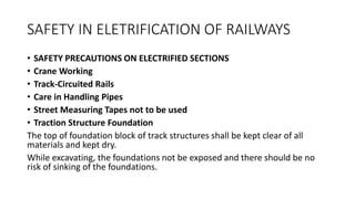 SAFETY IN ELETRIFICATION OF RAILWAYS
• SAFETY PRECAUTIONS ON ELECTRIFIED SECTIONS
• Crane Working
• Track-Circuited Rails
• Care in Handling Pipes
• Street Measuring Tapes not to be used
• Traction Structure Foundation
The top of foundation block of track structures shall be kept clear of all
materials and kept dry.
While excavating, the foundations not be exposed and there should be no
risk of sinking of the foundations.
 