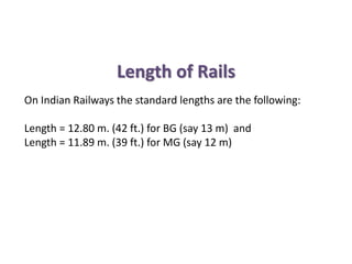 Length of Rails
On Indian Railways the standard lengths are the following:
Length = 12.80 m. (42 ft.) for BG (say 13 m) and
Length = 11.89 m. (39 ft.) for MG (say 12 m)
 