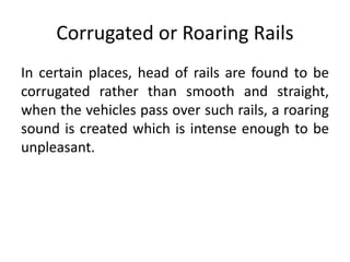 Corrugated or Roaring Rails
In certain places, head of rails are found to be
corrugated rather than smooth and straight,
when the vehicles pass over such rails, a roaring
sound is created which is intense enough to be
unpleasant.
 