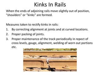 Kinks In Rails
When the ends of adjoining rails move slightly out of position,
“shoulders” or “kinks” are formed.
Measures taken to rectify kinks in rails:
1. By correcting alignment at joints and at curved locations.
2. Proper packing of joints.
3. Proper maintenance of the track periodically in repect of
cross levels, gauge, alignment, welding of worn out portions
etc.
 