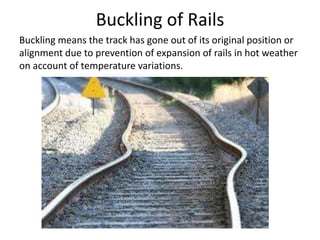 Buckling of Rails
Buckling means the track has gone out of its original position or
alignment due to prevention of expansion of rails in hot weather
on account of temperature variations.
 