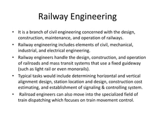 Railway Engineering
• It is a branch of civil engineering concerned with the design,
construction, maintenance, and operation of railways.
• Railway engineering includes elements of civil, mechanical,
industrial, and electrical engineering.
• Railway engineers handle the design, construction, and operation
of railroads and mass transit systems that use a fixed guideway
(such as light rail or even monorails).
• Typical tasks would include determining horizontal and vertical
alignment design, station location and design, construction cost
estimating, and establishment of signaling & controlling system.
• Railroad engineers can also move into the specialized field of
train dispatching which focuses on train movement control.
 