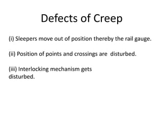 Defects of Creep
(i) Sleepers move out of position thereby the rail gauge.
(ii) Position of points and crossings are disturbed.
(iii) Interlocking mechanism gets
disturbed.
 