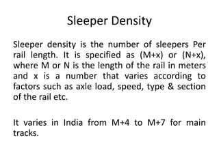 Sleeper Density
Sleeper density is the number of sleepers Per
rail length. It is specified as (M+x) or (N+x),
where M or N is the length of the rail in meters
and x is a number that varies according to
factors such as axle load, speed, type & section
of the rail etc.
It varies in India from M+4 to M+7 for main
tracks.
 