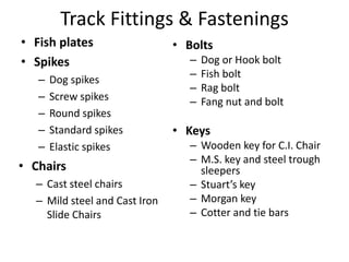 Track Fittings & Fastenings
• Fish plates
• Spikes
– Dog spikes
– Screw spikes
– Round spikes
– Standard spikes
– Elastic spikes
• Bolts
– Dog or Hook bolt
– Fish bolt
– Rag bolt
– Fang nut and bolt
• Keys
– Wooden key for C.I. Chair
– M.S. key and steel trough
sleepers
– Stuart’s key
– Morgan key
– Cotter and tie bars
• Chairs
– Cast steel chairs
– Mild steel and Cast Iron
Slide Chairs
 