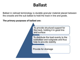 Ballast
To provide structural support for
the track, holding it in good line
and surface
To distribute the load evenly to the
subballast and subgrade and thus
help to provide stability
Provide for drainage
Ballast in railroad terminology is durable granular material placed between
the crosstie and the sub ballast to hold the track in line and grade.
The primary purposes of ballast are:
 