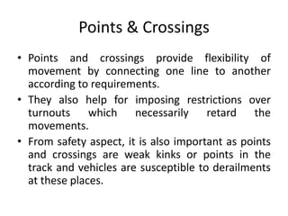 Points & Crossings
• Points and crossings provide flexibility of
movement by connecting one line to another
according to requirements.
• They also help for imposing restrictions over
turnouts which necessarily retard the
movements.
• From safety aspect, it is also important as points
and crossings are weak kinks or points in the
track and vehicles are susceptible to derailments
at these places.
 
