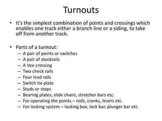Turnouts
• It’s the simplest combination of points and crossings which
enables one track either a branch line or a siding, to take
off from another track.
• Parts of a turnout:
– A pair of points or switches
– A pair of stockrails
– A Vee crossing
– Two check rails
– Four lead rails
– Switch tie plate
– Studs or stops
– Bearing plates, slide chairs, stretcher bars etc.
– For operating the points – rods, cranks, levers etc.
– For locking system – locking box, lock bar, plunger bar etc.
 