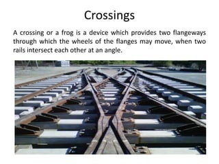 Crossings
A crossing or a frog is a device which provides two flangeways
through which the wheels of the flanges may move, when two
rails intersect each other at an angle.
 
