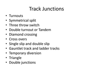 Track Junctions
• Turnouts
• Symmetrical split
• Three throw switch
• Double turnout or Tandem
• Diamond crossing
• Cross overs
• Single slip and double slip
• Gauntlet track and ladder tracks
• Temporary diversion
• Triangle
• Double junctions
 