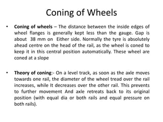 Coning of Wheels
• Coning of wheels – The distance between the inside edges of
wheel flanges is generally kept less than the gauge. Gap is
about 38 mm on Either side. Normally the tyre is absolutely
ahead centre on the head of the rail, as the wheel is coned to
keep it in this central position automatically. These wheel are
coned at a slope
• Theory of coning:- On a level track, as soon as the axle moves
towards one rail, the diameter of the wheel tread over the rail
increases, while It decreases over the other rail. This prevents
to further movement And axle retreats back to its original
position (with equal dia or both rails and equal pressure on
both rails).
 