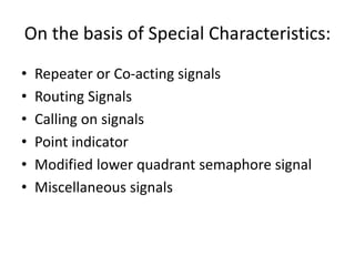 • Repeater or Co-acting signals
• Routing Signals
• Calling on signals
• Point indicator
• Modified lower quadrant semaphore signal
• Miscellaneous signals
On the basis of Special Characteristics:
 