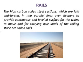 RAILS
The high carbon rolled steel sections, which are laid
end-to-end, in two parallel lines over sleepers to
provide continuous and leveled surface for the trains
to move and for carrying axle loads of the rolling
stock are called rails.
`
 