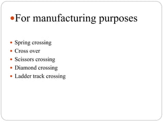 For manufacturing purposes
 Spring crossing
 Cross over
 Scissors crossing
 Diamond crossing
 Ladder track crossing
 