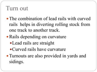 Turn out
 The combination of lead rails with curved
rails helps in diverting rolling stock from
one track to another track.
 Rails depending on curvature
Lead rails are straight
Curved rails have curvature
 Turnouts are also provided in yards and
sidings.
 