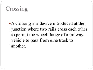 Crossing
A crossing is a device introduced at the
junction where two rails cross each other
to permit the wheel flange of a railway
vehicle to pass from o.ne track to
another.
 