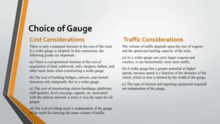 Choice of Gauge
Cost Considerations
There is only a marginal increase in the cost of the track
if a wider gauge is adopted. In this connection, the
following points are important.
(a) There is a proportional increase in the cost of
acquisition of land, earthwork, rails, sleepers, ballast, and
other track items when constructing a wider gauge.
(b) The cost of building bridges, culverts, and tunnels
increases only marginally due to a wider gauge.
(c) The cost of constructing station buildings, platforms,
staff quarters, level crossings, signals, etc. associated
with the railway network is more or less the same for all
gauges.
(d) The cost of rolling stock is independent of the gauge
of the track for carrying the same volume of traffic.
Traffic Considerations
The volume of traffic depends upon the size of wagons
and the speed and hauling capacity of the train.
(a) As a wider gauge can carry larger wagons and
coaches, it can theoretically carry more traffic.
(b) A wider gauge has a greater potential at higher
speeds, because speed is a function of the diameter of the
wheel, which in turn is limited by the width of the gauge.
(c) The type of traction and signaling equipment required
are independent of the gauge.
 