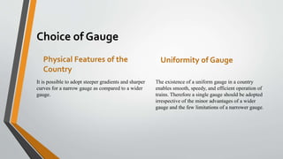 Choice of Gauge
Physical Features of the
Country
It is possible to adopt steeper gradients and sharper
curves for a narrow gauge as compared to a wider
gauge.
Uniformity of Gauge
The existence of a uniform gauge in a country
enables smooth, speedy, and efficient operation of
trains. Therefore a single gauge should be adopted
irrespective of the minor advantages of a wider
gauge and the few limitations of a narrower gauge.
 