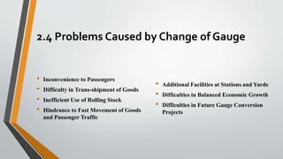 2.4 Problems Caused by Change of Gauge
• Inconvenience to Passengers
• Difficulty in Trans-shipment of Goods
• Inefficient Use of Rolling Stock
• Hindrance to Fast Movement of Goods
and Passenger Traffic
• Additional Facilities at Stations and Yards
• Difficulties in Balanced Economic Growth
• Difficulties in Future Gauge Conversion
Projects
 