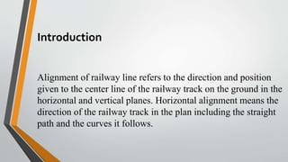 Introduction
Alignment of railway line refers to the direction and position
given to the center line of the railway track on the ground in the
horizontal and vertical planes. Horizontal alignment means the
direction of the railway track in the plan including the straight
path and the curves it follows.
 