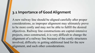 3.1 Importance of Good Alignment
A new railway line should be aligned carefully after proper
considerations, as improper alignment may ultimately prove
to be more costly and may not be able to fulfill the desired
objectives. Railway line constructions are capital-intensive
projects, once constructed, it is very difficult to change the
alignment of a railway line because of the costly structures
involved, difficulty in getting additional land for the new
alignment, and such other considerations.
 