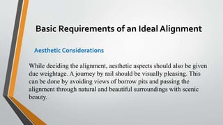Basic Requirements of an Ideal Alignment
Aesthetic Considerations
While deciding the alignment, aesthetic aspects should also be given
due weightage. A journey by rail should be visually pleasing. This
can be done by avoiding views of borrow pits and passing the
alignment through natural and beautiful surroundings with scenic
beauty.
 