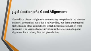3.3 Selection of a Good Alignment
Normally, a direct straight route connecting two points is the shortest
and most economical route for a railway line, but there are practical
problems and other compulsions which necessitate deviation from
this route. The various factors involved is the selection of a good
alignment for a railway line are given below.
 