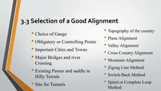 3.3 Selection of a Good Alignment
• Topography of the country
• Plane Alignment
• Valley Alignment
• Cross Country Alignment
• Mountain Alignment
• Zigzag Line Method
• Switch-Back Method
• Spiral or Complete Loop
Method
• Choice of Gauge
• Obligatory or Controlling Points
• Important Cities and Towns
• Major Bridges and river
Crossing
• Existing Passes and saddle in
Hilly Terrain
• Site for Tunnels
 