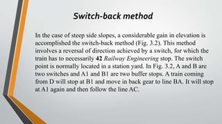 Switch-back method
In the case of steep side slopes, a considerable gain in elevation is
accomplished the switch-back method (Fig. 3.2). This method
involves a reversal of direction achieved by a switch, for which the
train has to necessarily 42 Railway Engineering stop. The switch
point is normally located in a station yard. In Fig. 3.2, A and B are
two switches and A1 and B1 are two buffer stops. A train coming
from D will stop at B1 and move in back gear to line BA. It will stop
at A1 again and then follow the line AC.
 