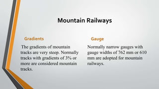 Mountain Railways
Gradients
The gradients of mountain
tracks are very steep. Normally
tracks with gradients of 3% or
more are considered mountain
tracks.
Gauge
Normally narrow gauges with
gauge widths of 762 mm or 610
mm are adopted for mountain
railways.
 