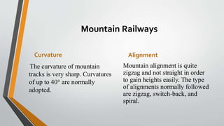 Mountain Railways
Curvature
The curvature of mountain
tracks is very sharp. Curvatures
of up to 40° are normally
adopted.
Alignment
Mountain alignment is quite
zigzag and not straight in order
to gain heights easily. The type
of alignments normally followed
are zigzag, switch-back, and
spiral.
 
