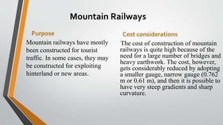 Mountain Railways
Purpose
Mountain railways have mostly
been constructed for tourist
traffic. In some cases, they may
be constructed for exploiting
hinterland or new areas.
Cost considerations
The cost of construction of mountain
railways is quite high because of the
need for a large number of bridges and
heavy earthwork. The cost, however,
gets considerably reduced by adopting
a smaller gauge, narrow gauge (0.762
m or 0.61 m), and then it is possible to
have very steep gradients and sharp
curvature.
 