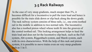 3.5 Rack Railways
In the case of very steep gradients, much steeper than 3%, it
becomes difficult for a locomotive to pull the train load and hence is
possible for the train slide down or slip back along the down grade.
The rack railway system consists of three rails, i.e., one extra toothed
rail in the middle in addition to two normal rails. The locomotive
also has a toothed pinion wheel whose teeth fit into the grooves of
the central toothed rail. This locking arrangement helps to haul the
train load and does not let the locomotive slip back. such as the Fell
system, Abt system, Riggenbach system, and Marsh system, each
with its own characteristics. With the help of this rack and pinion
system, it is possible to move trains even on very steep gradients
such as 1 in 5.
 