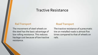 Tractive Resistance
RailTransport
The movement of steel wheels on
the steel has the basic advantage of
low rolling resistance.This reduces
haulage cost because of low tractive
resistance.
RoadTransport
The tractive resistance of a pneumatic
tire on metalled roads is almost five
times compared to that of wheels on
rails.
 