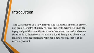 Introduction
The construction of a new railway line is a capital-intensive project
and each kilometre of a new railway line costs depending upon the
topography of the area, the standard of construction, and such other
features. It is, therefore, natural that a lot of thought be given when
making a final decision as to whether a new railway line is at all
necessary or not.
 