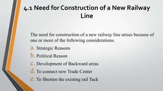 4.1 Need for Construction of a New Railway
Line
The need for construction of a new railway line arises because of
one or more of the following considerations.
a. Strategic Reasons
b.Political Reason
c. Development of Backward areas
d.To connect new Trade Center
e. To Shorten the existing rail Tack
 