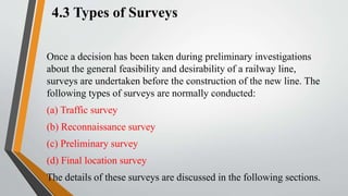 4.3 Types of Surveys
Once a decision has been taken during preliminary investigations
about the general feasibility and desirability of a railway line,
surveys are undertaken before the construction of the new line. The
following types of surveys are normally conducted:
(a) Traffic survey
(b) Reconnaissance survey
(c) Preliminary survey
(d) Final location survey
The details of these surveys are discussed in the following sections.
 