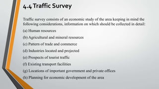 4.4Traffic Survey
Traffic survey consists of an economic study of the area keeping in mind the
following considerations, information on which should be collected in detail:
(a) Human resources
(b) Agricultural and mineral resources
(c) Pattern of trade and commerce
(d) Industries located and projected
(e) Prospects of tourist traffic
(f) Existing transport facilities
(g) Locations of important government and private offices
(h) Planning for economic development of the area
 