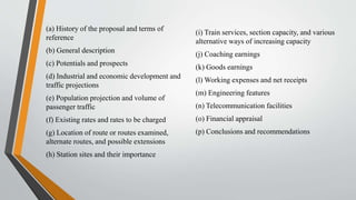 (a) History of the proposal and terms of
reference
(b) General description
(c) Potentials and prospects
(d) Industrial and economic development and
traffic projections
(e) Population projection and volume of
passenger traffic
(f) Existing rates and rates to be charged
(g) Location of route or routes examined,
alternate routes, and possible extensions
(h) Station sites and their importance
(i) Train services, section capacity, and various
alternative ways of increasing capacity
(j) Coaching earnings
(k) Goods earnings
(l) Working expenses and net receipts
(m) Engineering features
(n) Telecommunication facilities
(o) Financial appraisal
(p) Conclusions and recommendations
 