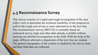4.5 Reconnaissance Survey
This survey consists of a rapid and rough investigation of the area
with a view to determine the technical feasibility of the proposal as
well as the rough cost of one or more alternatives to the new line.
The reconnaissance survey (RECCE) is normally based on
contoured survey maps and other data already available without
carrying out detailed investigations in the field. With the help of the
maps, different alternative alignments of the new line are studied.
The general topography of the country is studied by the survey team
and then field data are collected.
 