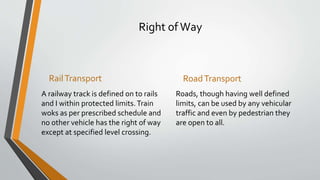 Right of Way
RailTransport
A railway track is defined on to rails
and I within protected limits.Train
woks as per prescribed schedule and
no other vehicle has the right of way
except at specified level crossing.
RoadTransport
Roads, though having well defined
limits, can be used by any vehicular
traffic and even by pedestrian they
are open to all.
 