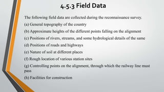 4.5.3 Field Data
The following field data are collected during the reconnaissance survey.
(a) General topography of the country
(b) Approximate heights of the different points falling on the alignment
(c) Positions of rivers, streams, and some hydrological details of the same
(d) Positions of roads and highways
(e) Nature of soil at different places
(f) Rough location of various station sites
(g) Controlling points on the alignment, through which the railway line must
pass
(h) Facilities for construction
 