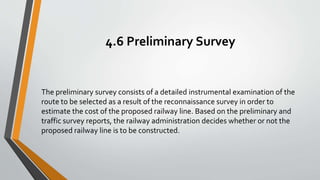 4.6 Preliminary Survey
The preliminary survey consists of a detailed instrumental examination of the
route to be selected as a result of the reconnaissance survey in order to
estimate the cost of the proposed railway line. Based on the preliminary and
traffic survey reports, the railway administration decides whether or not the
proposed railway line is to be constructed.
 